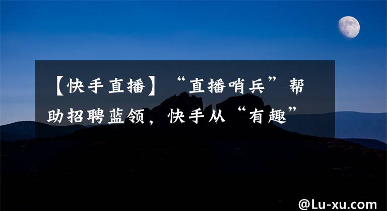 【快手直播】“直播哨兵”帮助招聘蓝领，快手从“有趣”变成了“有用”