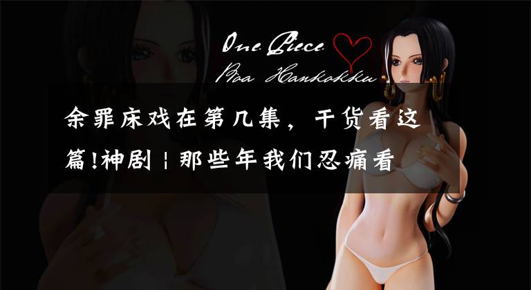 余罪床戏在第几集,干货看这篇!神剧 | 那些年我们忍痛看过的神剧