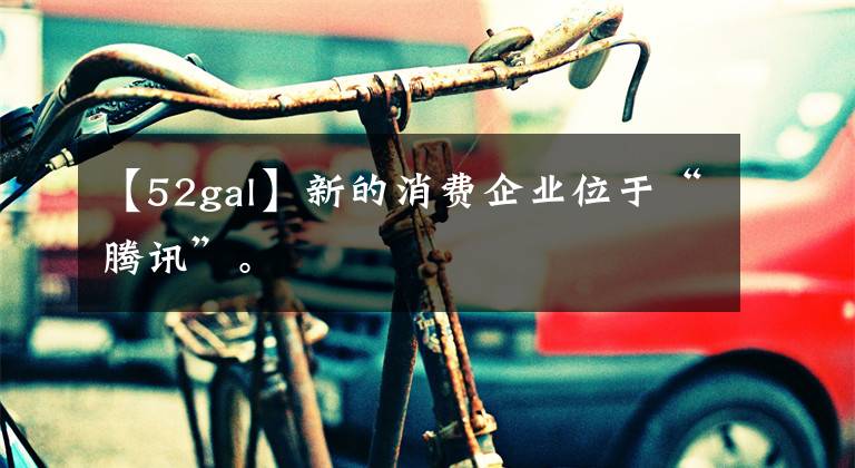 【52gal】新的消费企业位于“腾讯”。