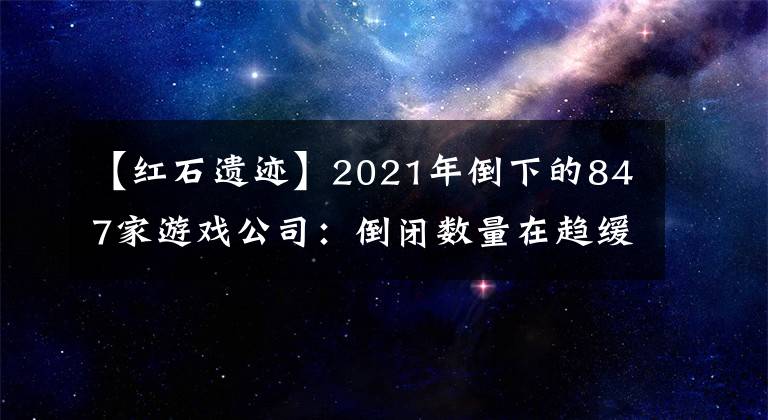 【红石遗迹】2021年倒下的847家游戏公司：倒闭数量在趋缓，存续公司在激增
