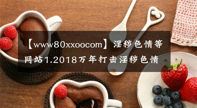 【www80xxoocom】淫秽色情等网站1.2018万年打击淫秽色情活动不会留下死角