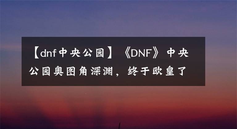 【dnf中央公园】《DNF》中央公园奥图角深渊,终于欧皇了!