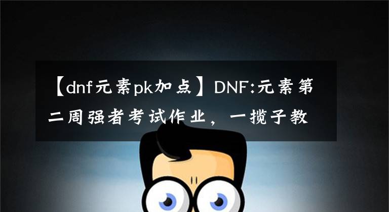 【dnf元素pk加点】DNF:元素第二周强者考试作业,一揽子教会