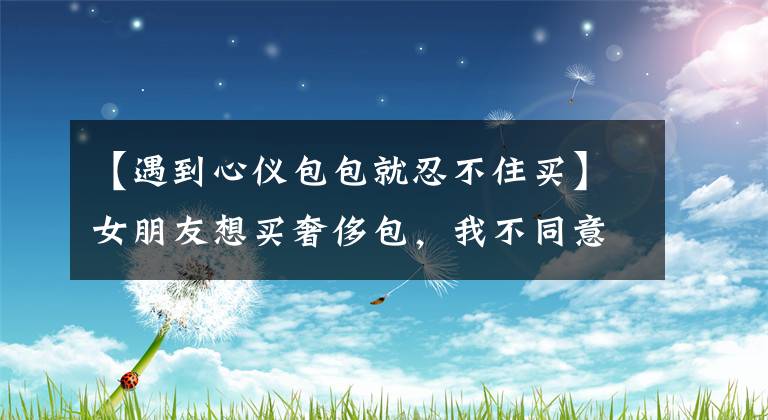 【遇到心仪包包就忍不住买】女朋友想买奢侈包,我不同意。想和我分手,我真的错了吗?