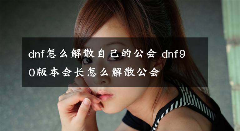 dnf怎么解散自己的公会 dnf90版本会长怎么解散公会