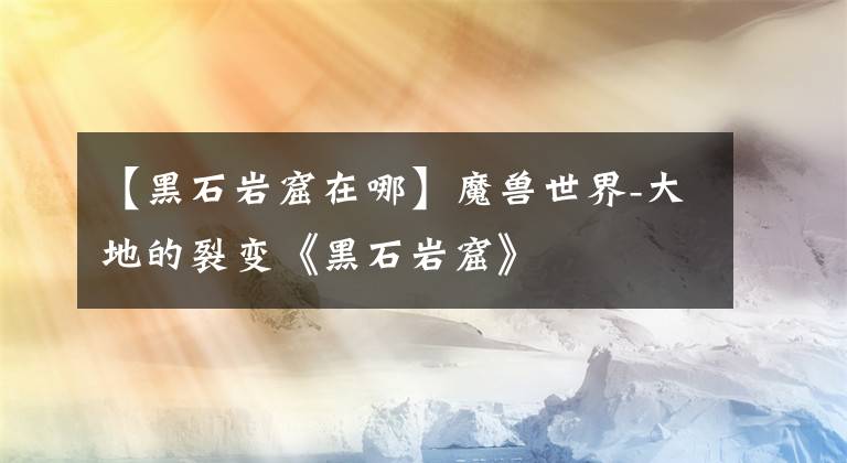 【黑石岩窟在哪】魔兽世界-大地的裂变《黑石岩窟》