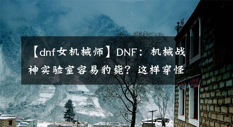 【dnf女机械师】DNF：机械战神实验室容易豹毙？这样穿怪物绝对打不动你