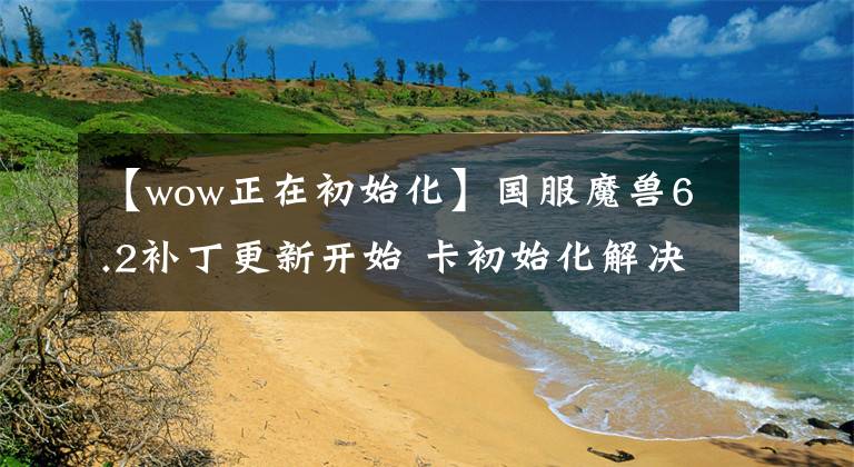 【wow正在初始化】国服魔兽6.2补丁更新开始 卡初始化解决偏方