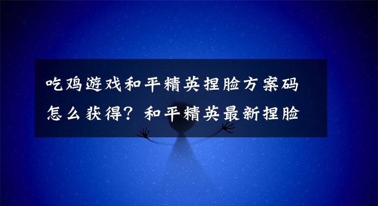 吃鸡游戏和平精英捏脸方案码怎么获得?和平精英最新捏脸方案码大全