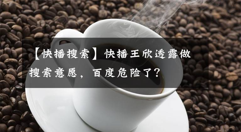 【快播搜索】快播王欣透露做搜索意愿,百度危险了?
