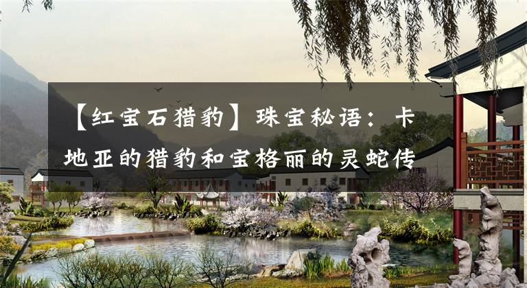 【红宝石猎豹】珠宝秘语：卡地亚的猎豹和宝格丽的灵蛇传奇