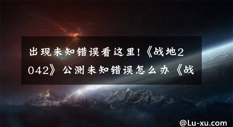 出现未知错误看这里!《战地2042》公测未知错误怎么办《战地2042》公测无法匹配