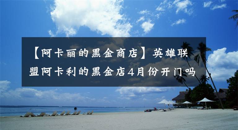 【阿卡丽的黑金商店】英雄联盟阿卡利的黑金店4月份开门吗？阿卡利神秘商店的最新地址。