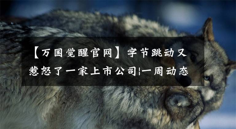 【万国觉醒官网】字节跳动又惹怒了一家上市公司|一周动态