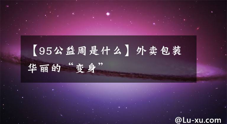 【95公益周是什么】外卖包装华丽的“变身”