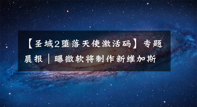 【圣域2堕落天使激活码】专题晨报|曝微软将制作新维加斯续作 Xbox金会员3月会免
