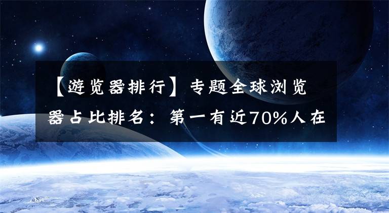 【游览器排行】专题全球浏览器占比排名：第一有近70%人在用 毫无竞争对手