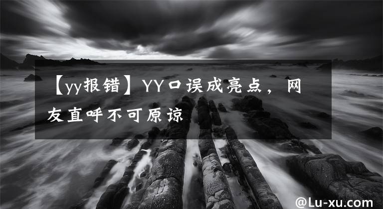 【yy报错】YY口误成亮点，网友直呼不可原谅