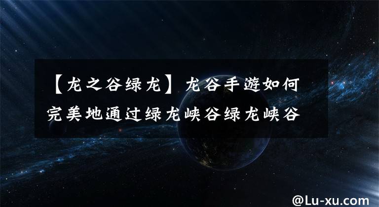 【龙之谷绿龙】龙谷手游如何完美地通过绿龙峡谷绿龙峡谷