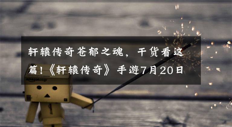 轩辕传奇苍郁之魂,干货看这篇!《轩辕传奇》手游7月20日全平台公测 礼包福利等你领