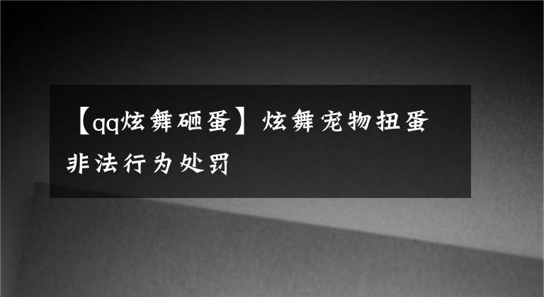 【qq炫舞砸蛋】炫舞宠物扭蛋非法行为处罚