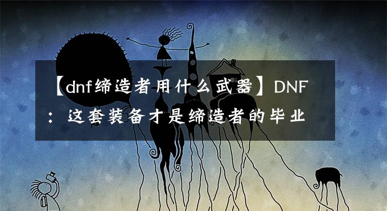 【dnf缔造者用什么武器】DNF：这套装备才是缔造者的毕业装备
