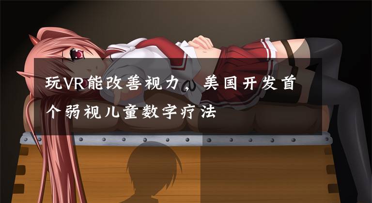 玩VR能改善视力，美国开发首个弱视儿童数字疗法