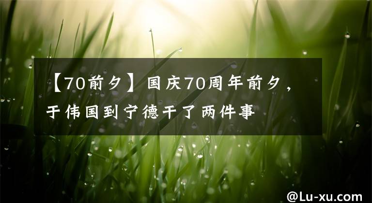 【70前夕】国庆70周年前夕，于伟国到宁德干了两件事
