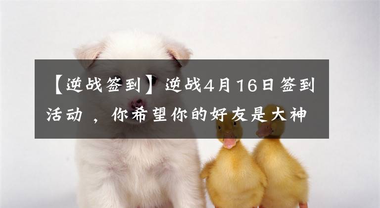 【逆战签到】逆战4月16日签到活动 ，你希望你的好友是大神还是逗比？