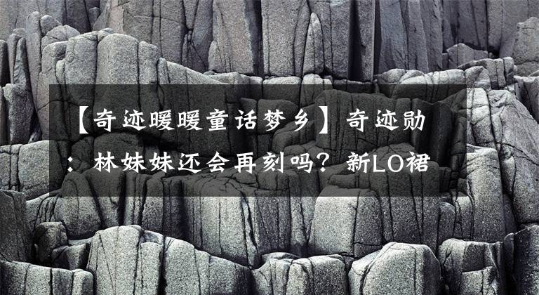 【奇迹暖暖童话梦乡】奇迹勋:林妹妹还会再刻吗?新LO裙看起来很短,身材比例有点奇怪