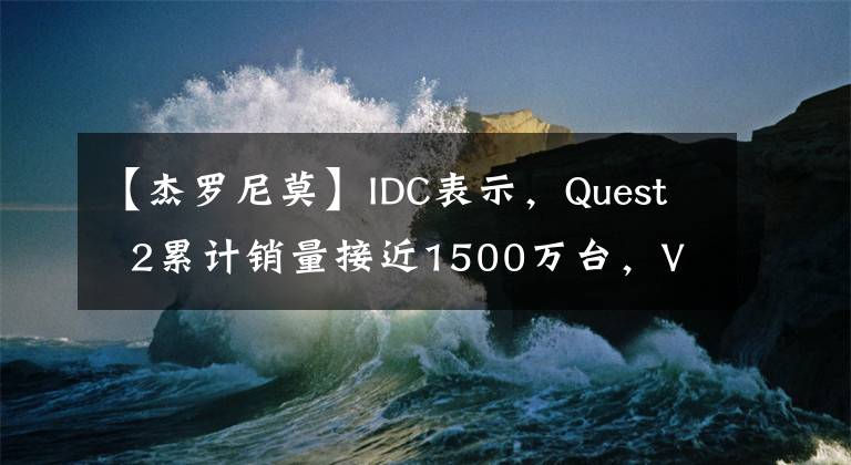 【杰罗尼莫】IDC表示,Quest  2累计销量接近1500万台,VR硬件Q1销量同比增长242%。