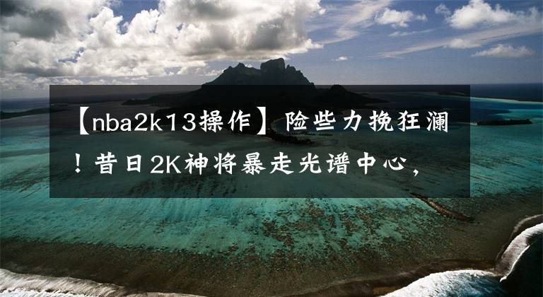 【nba2k13操作】险些力挽狂澜！昔日2K神将暴走光谱中心，关键时刻连砍12分太凶了