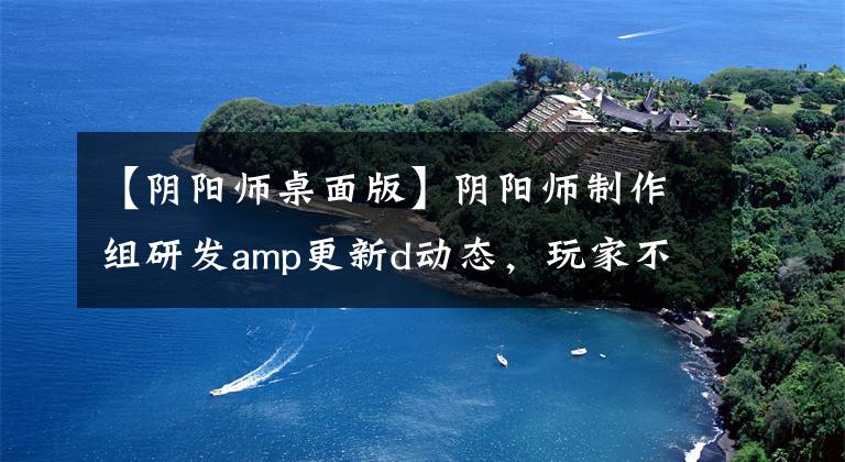 【阴阳师桌面版】阴阳师制作组研发amp更新d动态，玩家不领情，直言浪费时间。