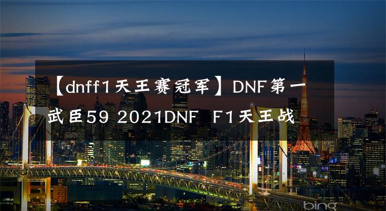 【dnff1天王赛冠军】DNF第一武臣59 2021DNF F1天王战