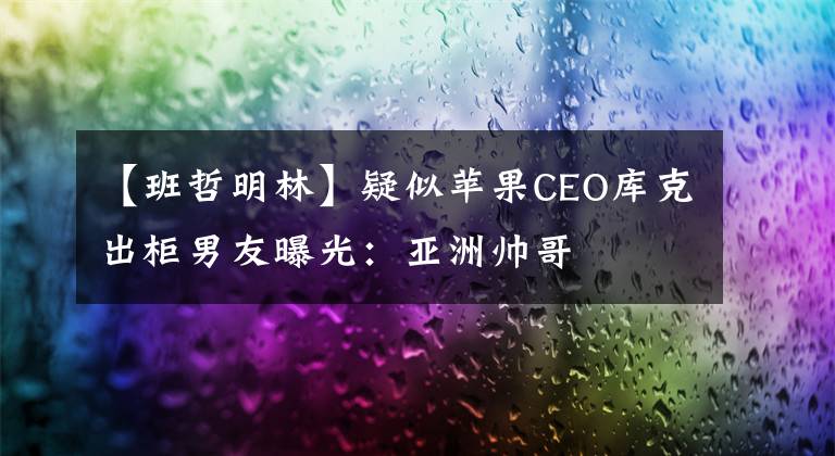 【班哲明林】疑似苹果CEO库克出柜男友曝光：亚洲帅哥