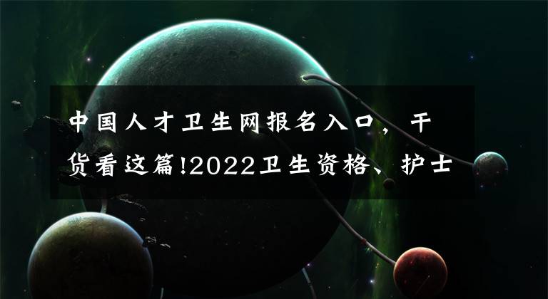 中国人才卫生网报名入口,干货看这篇!2022卫生资格、护士考试准考证打印时间及要求