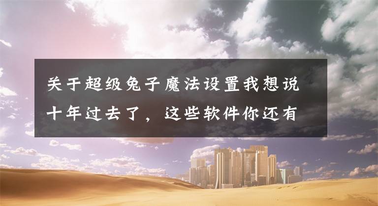 关于超级兔子魔法设置我想说十年过去了，这些软件你还有印象吗？