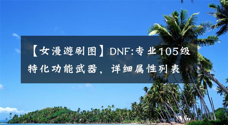 【女漫游刷图】DNF:专业105级特化功能武器,详细属性列表,伤害增加语差异