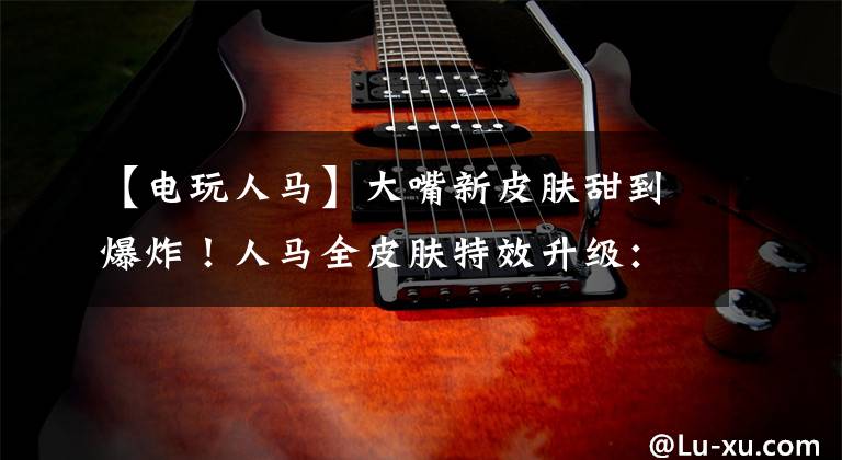 【电玩人马】大嘴新皮肤甜到爆炸！人马全皮肤特效升级：电玩人马大赚