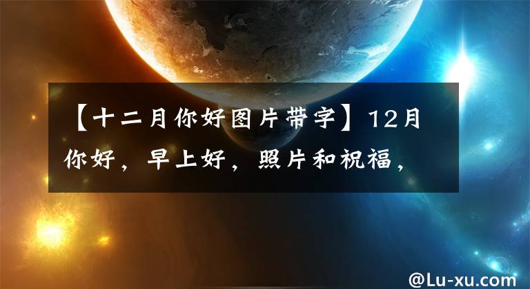 【十二月你好图片带字】12月你好，早上好，照片和祝福，希望沿途有相爱的人在一起。平安顺利