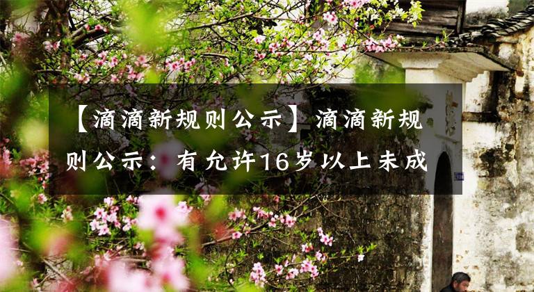 【滴滴新规则公示】滴滴新规则公示:有允许16岁以上未成年人单独上网面包车的条件。