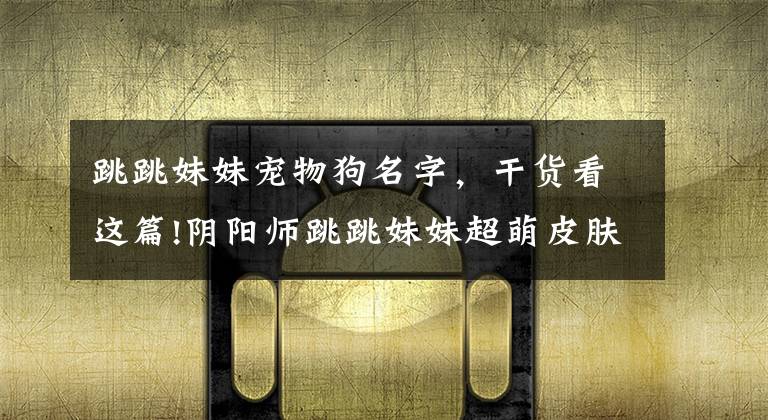 跳跳妹妹宠物狗名字,干货看这篇!阴阳师跳跳妹妹超萌皮肤公开 牛头梗番茄变吉娃娃 JOJO味十足