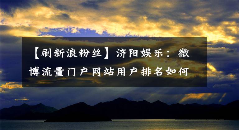 【刷新浪粉丝】济阳娱乐:微博流量门户网站用户排名如何受到影响?