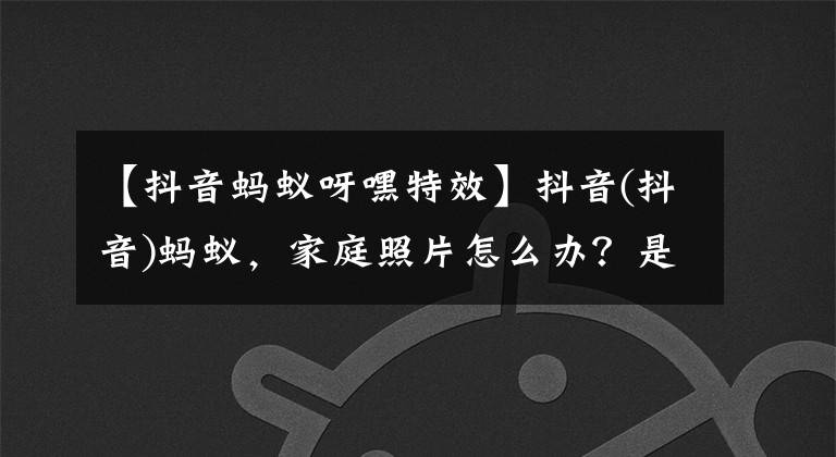 【抖音蚂蚁呀嘿特效】抖音(抖音)蚂蚁,家庭照片怎么办?是抖音(抖音)蚂蚁,看,多人特效制作教程