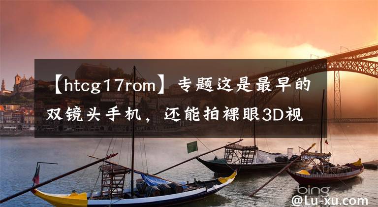 【htcg17rom】专题这是最早的双镜头手机，还能拍裸眼3D视频，可惜生不逢时