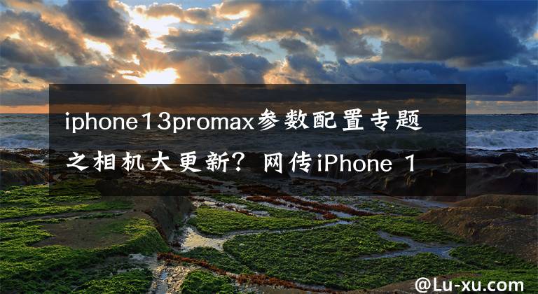 iphone13promax参数配置专题之相机大更新?网传iPhone 13 Pro Max部分硬件参数揭秘