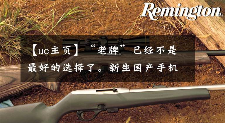 【uc主页】“老牌”已经不是最好的选择了。新生国产手机浏览器横评