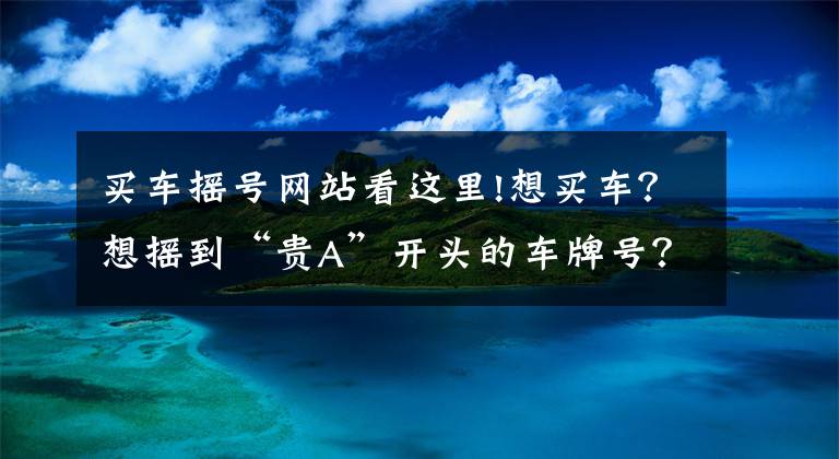 买车摇号网站看这里!想买车？想摇到“贵A”开头的车牌号？戳我看秘籍！