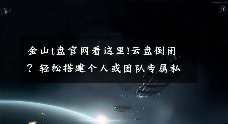 金山t盘官网看这里!云盘倒闭?轻松搭建个人或团队专属私有云同步网盘