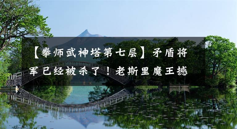 【拳师武神塔第七层】矛盾将军已经被杀了!老斯里魔王撼动了CG